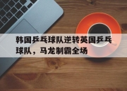 开云体育app-韩国乒乓球队逆转英国乒乓球队，马龙制霸全场